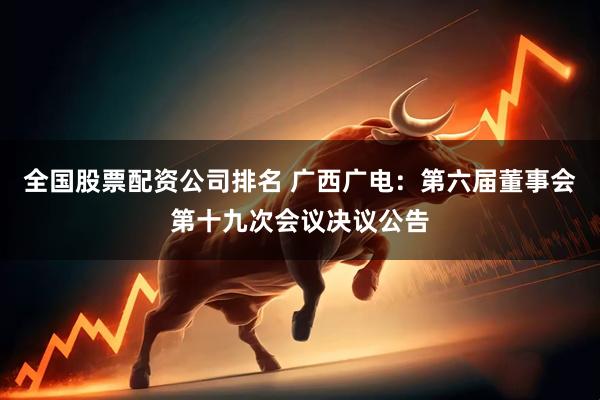 全国股票配资公司排名 广西广电：第六届董事会第十九次会议决议公告