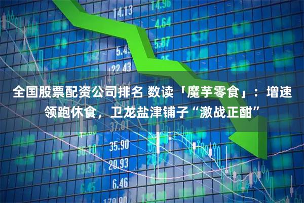 全国股票配资公司排名 数读「魔芋零食」：增速领跑休食，卫龙盐津铺子“激战正酣”