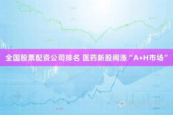 全国股票配资公司排名 医药新股闹涨“A+H市场”