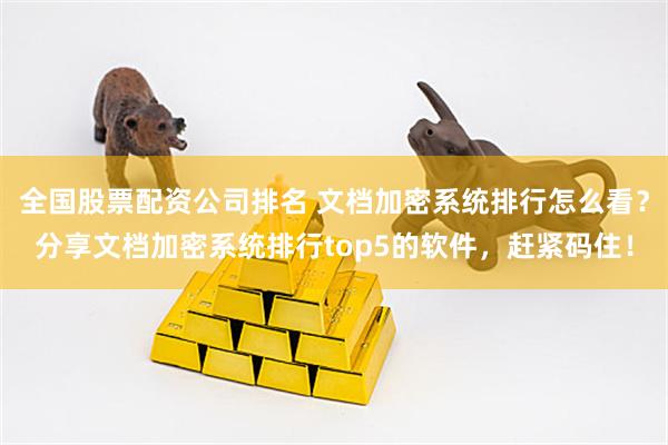 全国股票配资公司排名 文档加密系统排行怎么看？分享文档加密系统排行top5的软件，赶紧码住！