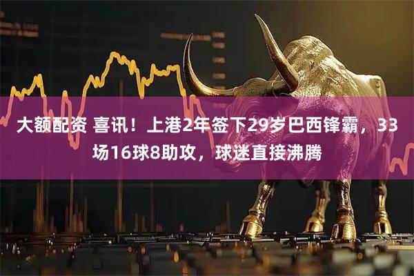 大额配资 喜讯！上港2年签下29岁巴西锋霸，33场16球8助攻，球迷直接沸腾