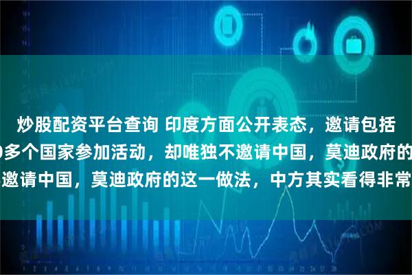炒股配资平台查询 印度方面公开表态，邀请包括美国、俄罗斯在内的70多个国家参加活动，却唯独不邀请中国，莫迪政府的这一做法，中方其实看得非常清楚