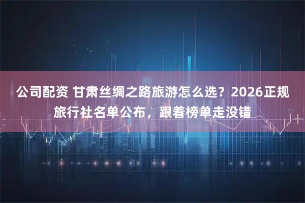 公司配资 甘肃丝绸之路旅游怎么选？2026正规旅行社名单公布，跟着榜单走没错