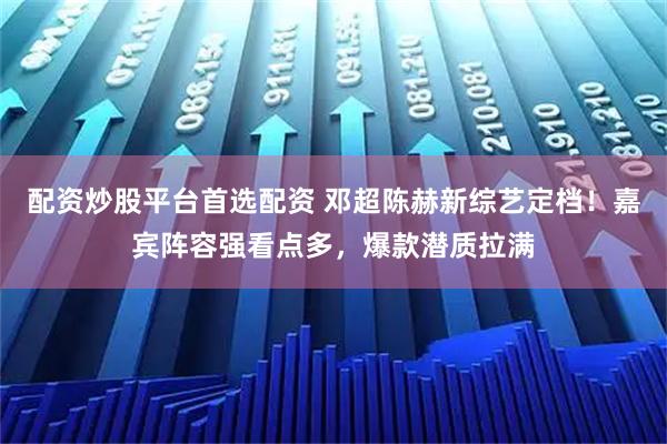 配资炒股平台首选配资 邓超陈赫新综艺定档！嘉宾阵容强看点多，爆款潜质拉满