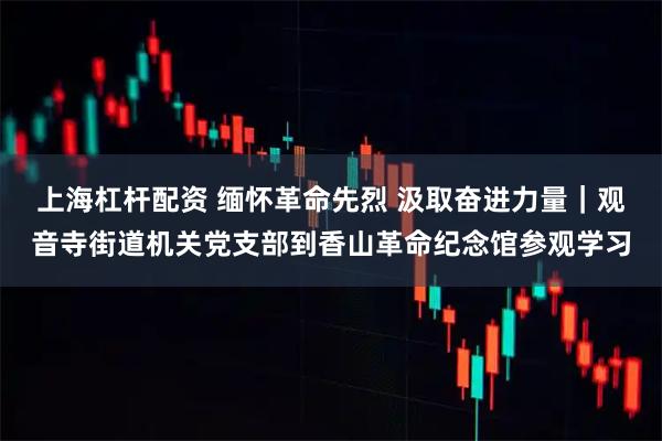上海杠杆配资 缅怀革命先烈 汲取奋进力量｜观音寺街道机关党支部到香山革命纪念馆参观学习