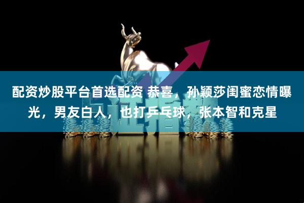 配资炒股平台首选配资 恭喜,孙颖莎闺蜜恋情曝光,男友白人,也打乒乓球,张本智和克星